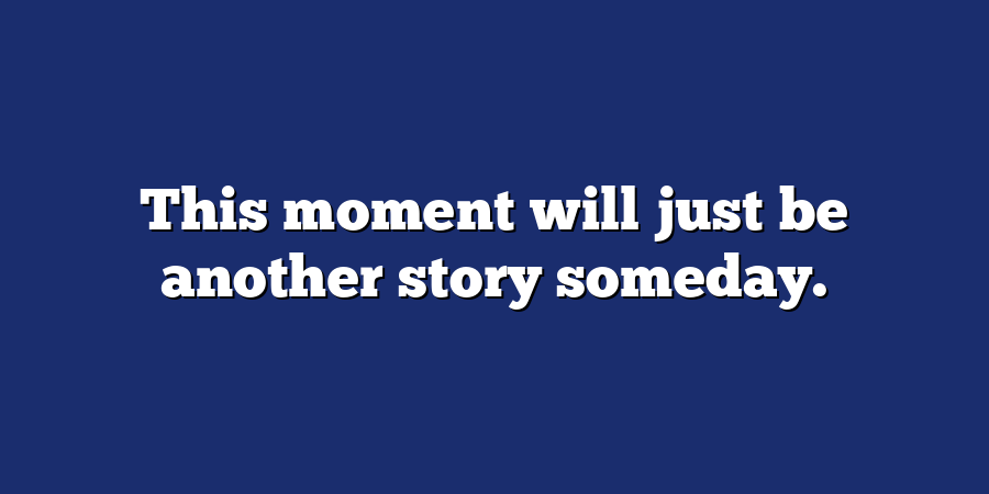 This moment will just be another story someday.