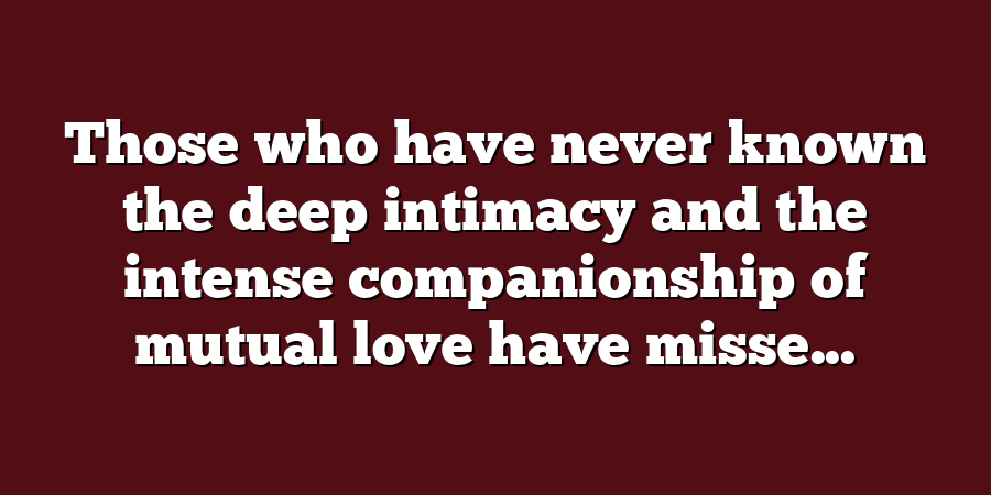 Those who have never known the deep intimacy and the intense companionship of mutual love have misse...