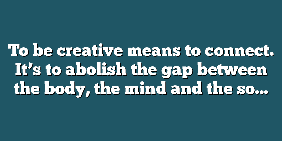 To be creative means to connect. It’s to abolish the gap between the body, the mind and the so...