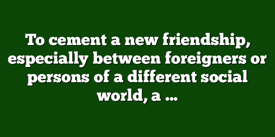 To cement a new friendship, especially between foreigners or persons of a different social world, a ...