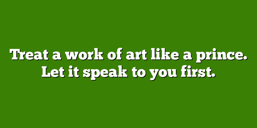 Treat a work of art like a prince. Let it speak to you first.