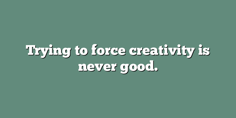 Trying to force creativity is never good.