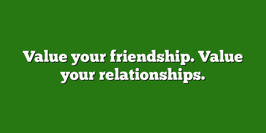 Value your friendship. Value your relationships.