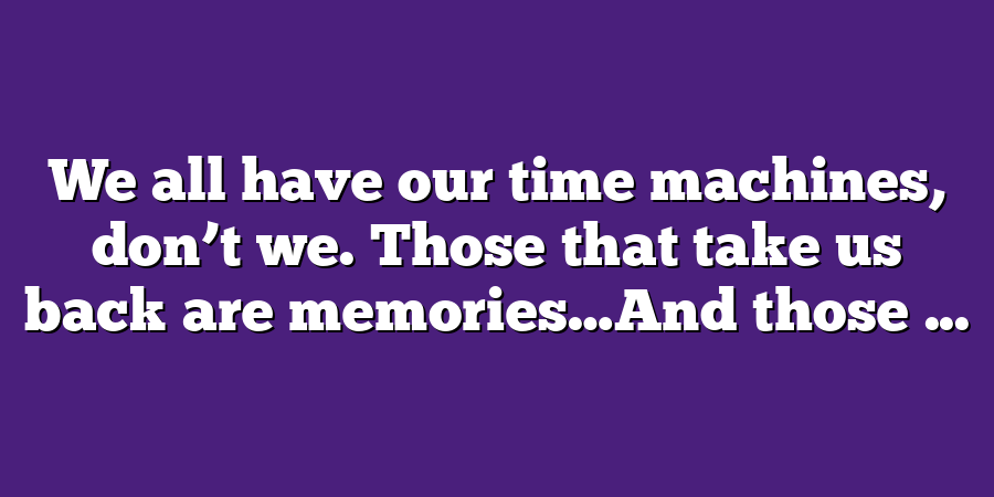 We all have our time machines, don’t we. Those that take us back are memories…And those ...