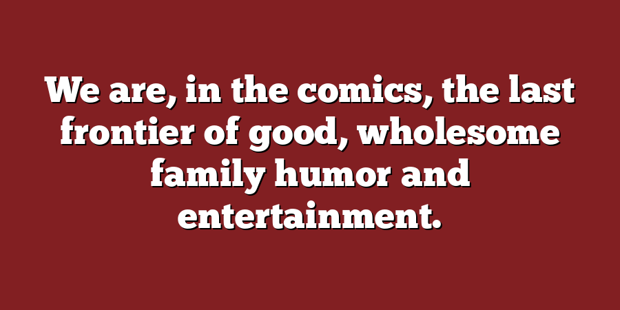 We are, in the comics, the last frontier of good, wholesome family humor and entertainment.