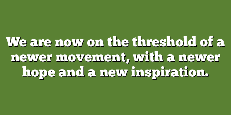 We are now on the threshold of a newer movement, with a newer hope and a new inspiration.