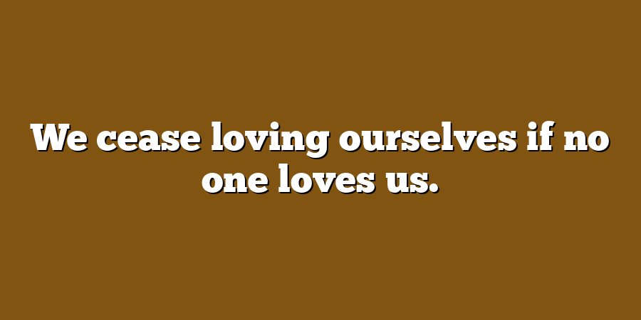 We cease loving ourselves if no one loves us.