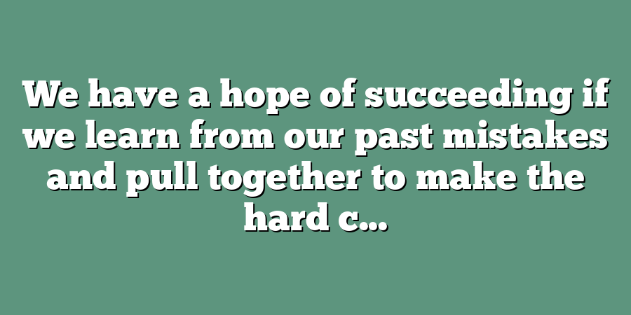 We have a hope of succeeding if we learn from our past mistakes and pull together to make the hard c...