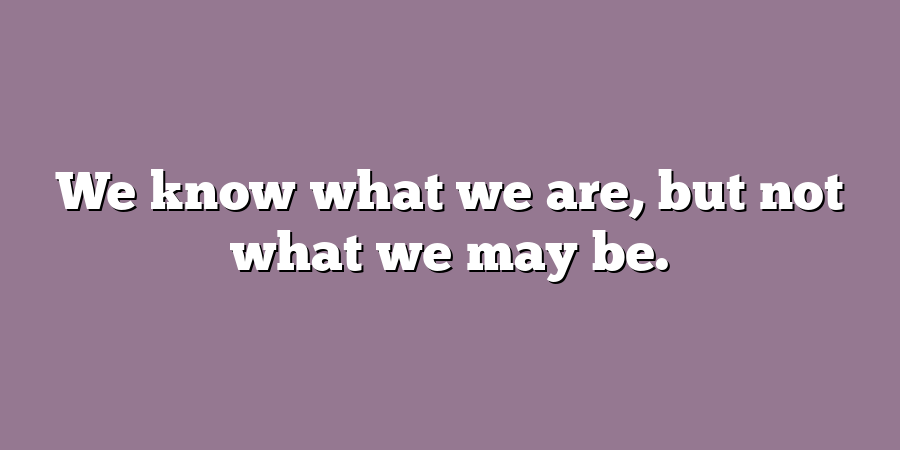 We know what we are, but not what we may be.