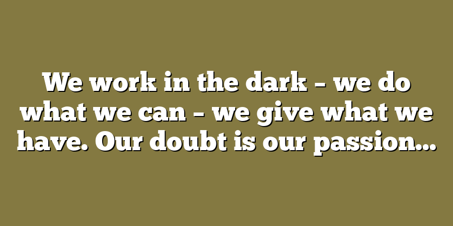 We work in the dark – we do what we can – we give what we have. Our doubt is our passion...