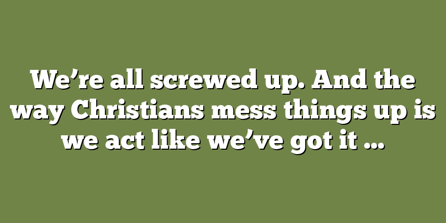 We’re all screwed up. And the way Christians mess things up is we act like we’ve got it ...