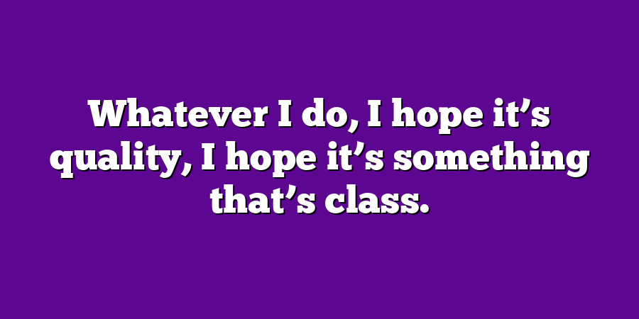 Whatever I do, I hope it’s quality, I hope it’s something that’s class.