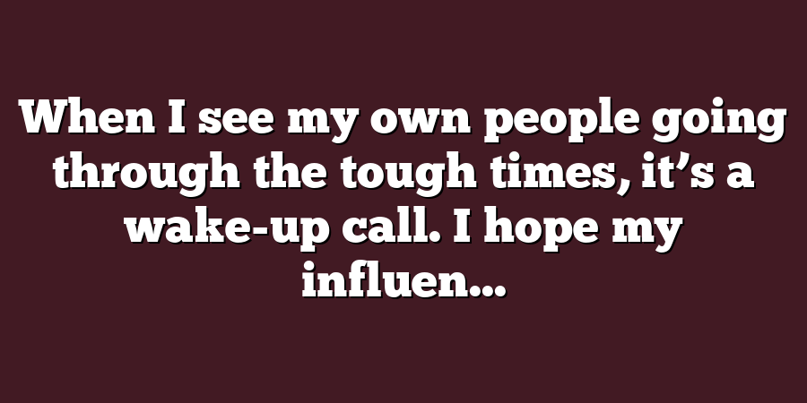 When I see my own people going through the tough times, it’s a wake-up call. I hope my influen...