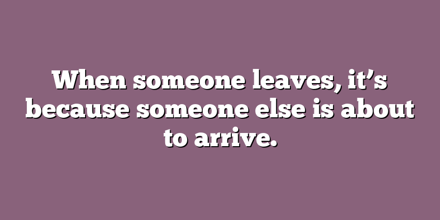 When someone leaves, it’s because someone else is about to arrive.