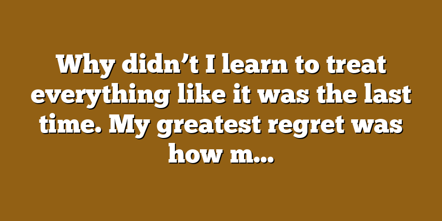 Why didn’t I learn to treat everything like it was the last time. My greatest regret was how m...