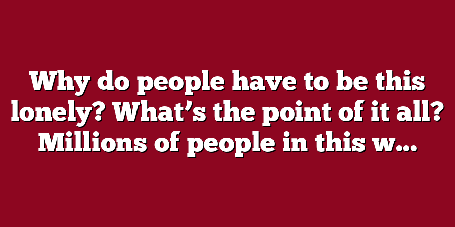 Why do people have to be this lonely? What’s the point of it all? Millions of people in this w...