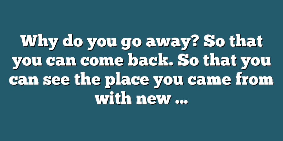 Why do you go away? So that you can come back. So that you can see the place you came from with new ...