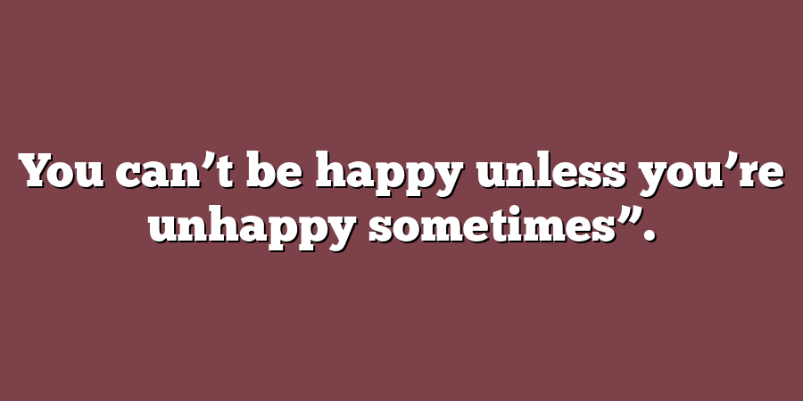 You can’t be happy unless you’re unhappy sometimes”.