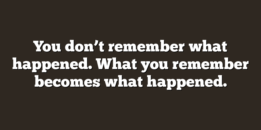 You don’t remember what happened. What you remember becomes what happened.