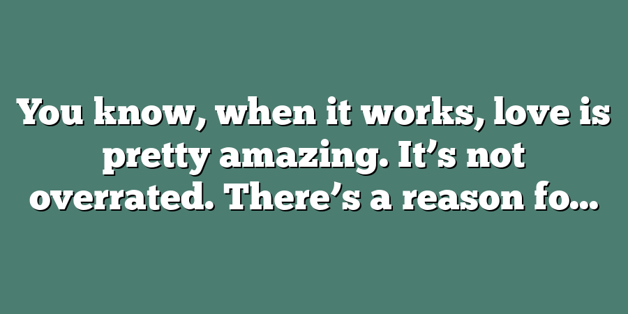 You know, when it works, love is pretty amazing. It’s not overrated. There’s a reason fo...