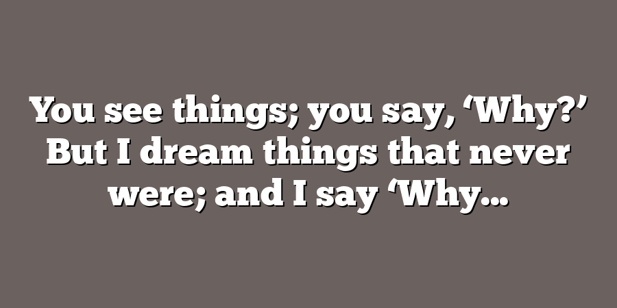 You see things; you say, ‘Why?’ But I dream things that never were; and I say ‘Why...