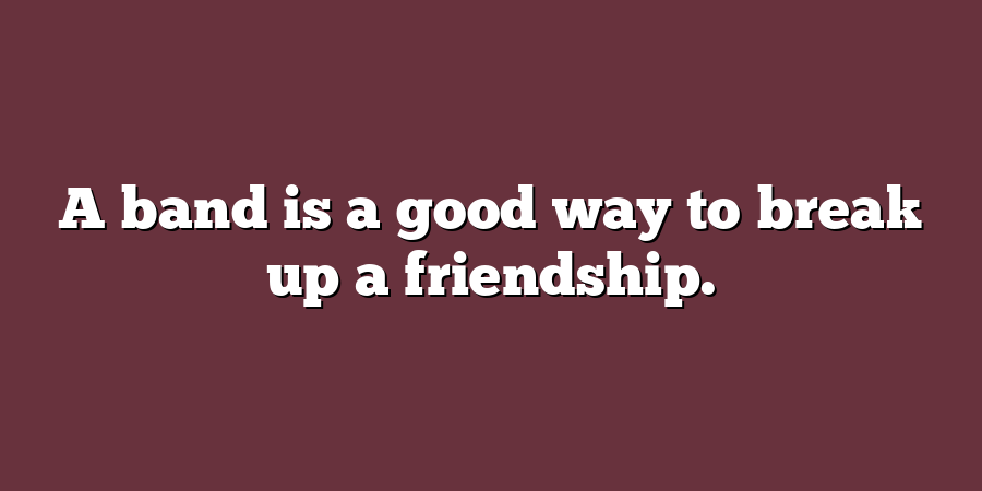 A band is a good way to break up a friendship.