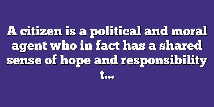 A citizen is a political and moral agent who in fact has a shared sense of hope and responsibility t...