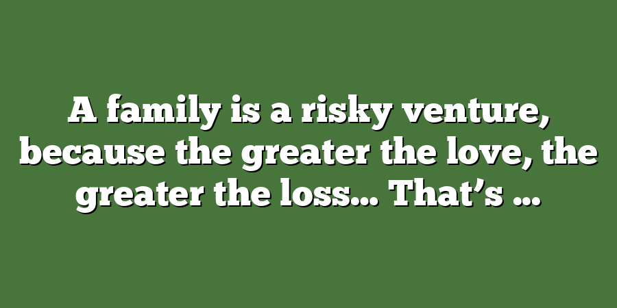 A family is a risky venture, because the greater the love, the greater the loss… That’s ...