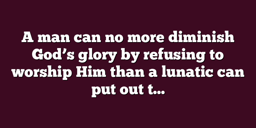 A man can no more diminish God’s glory by refusing to worship Him than a lunatic can put out t...