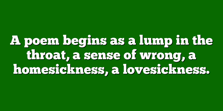 A poem begins as a lump in the throat, a sense of wrong, a homesickness, a lovesickness.