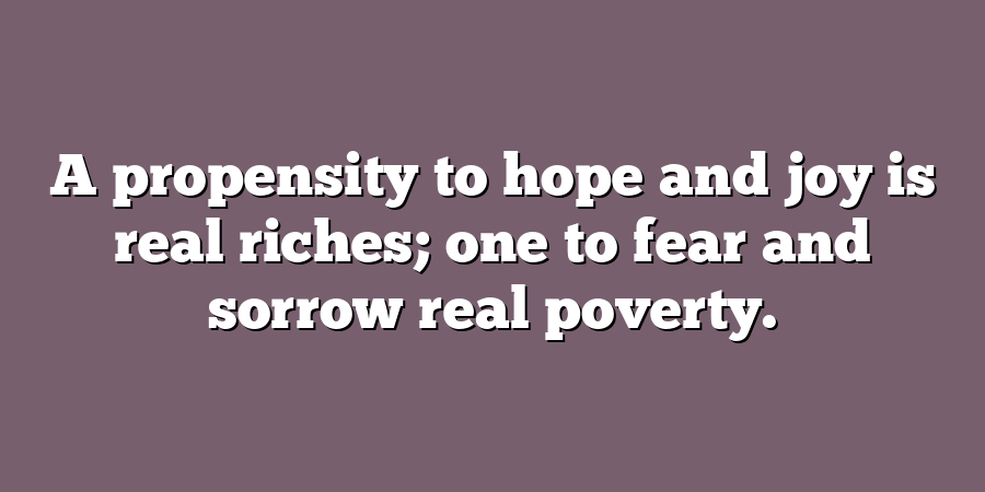 A propensity to hope and joy is real riches; one to fear and sorrow real poverty.