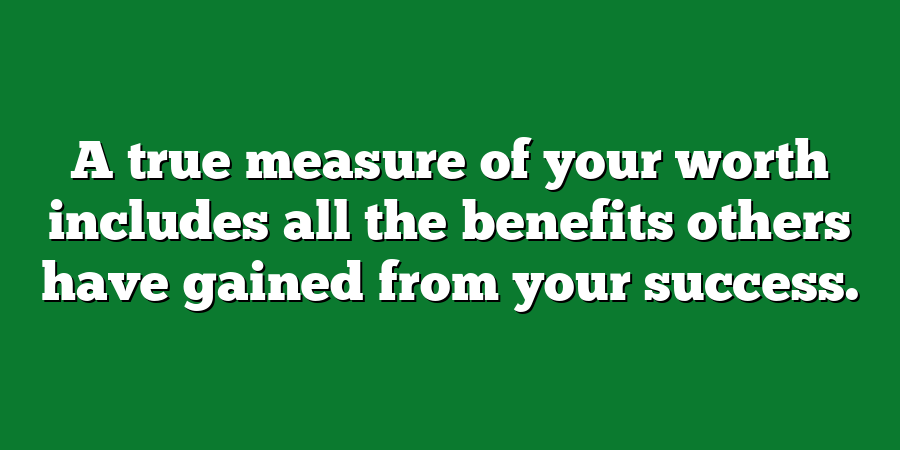 A true measure of your worth includes all the benefits others have gained from your success.