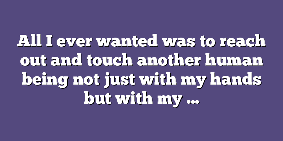 All I ever wanted was to reach out and touch another human being not just with my hands but with my ...