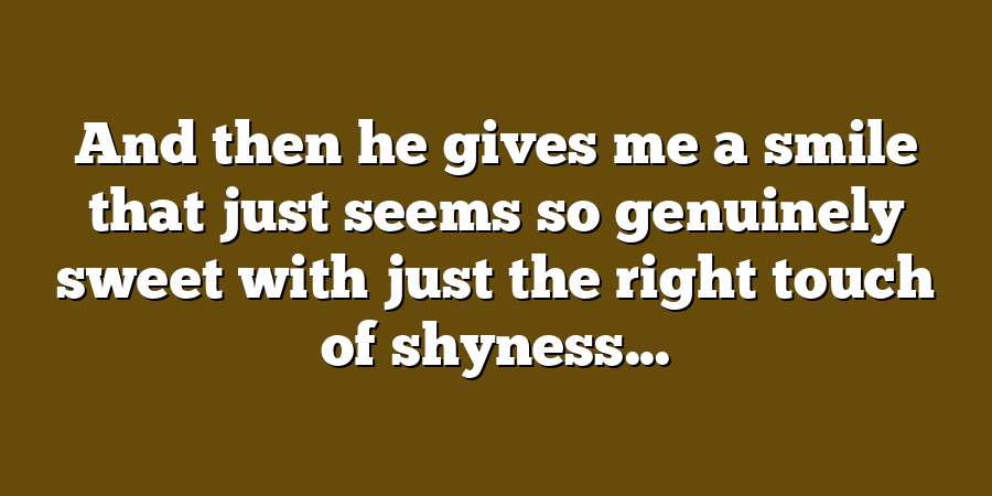 And then he gives me a smile that just seems so genuinely sweet with just the right touch of shyness...