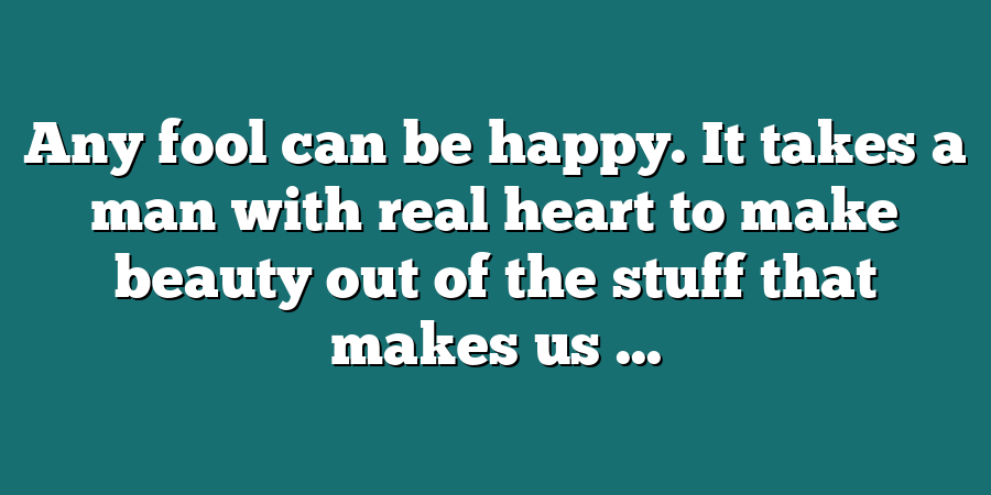 Any fool can be happy. It takes a man with real heart to make beauty out of the stuff that makes us ...