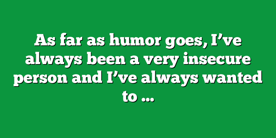 As far as humor goes, I’ve always been a very insecure person and I’ve always wanted to ...