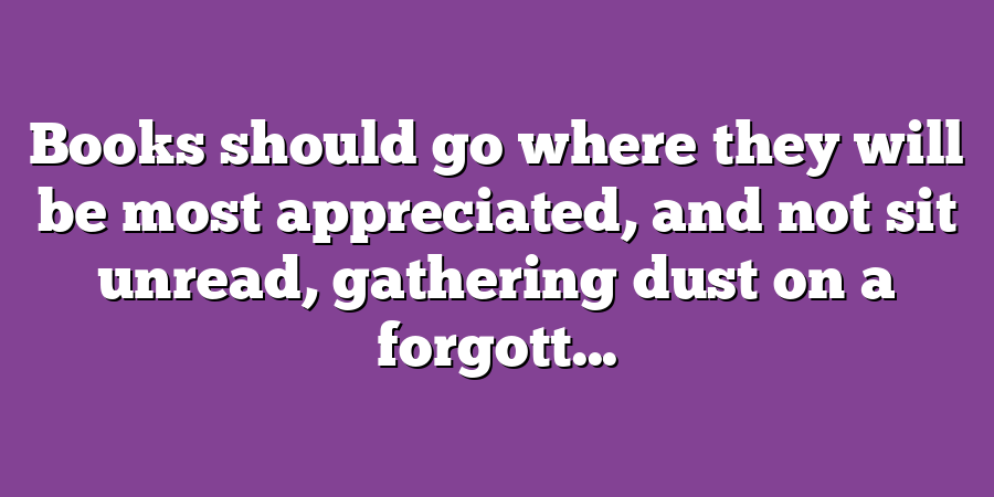 Books should go where they will be most appreciated, and not sit unread, gathering dust on a forgott...