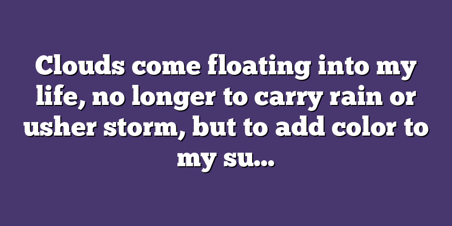 Clouds come floating into my life, no longer to carry rain or usher storm, but to add color to my su...