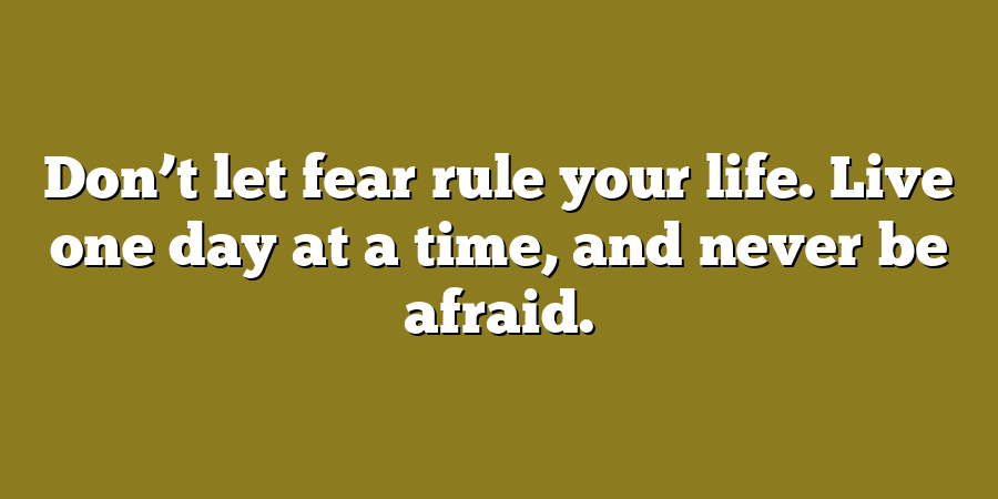 Don’t let fear rule your life. Live one day at a time, and never be afraid.