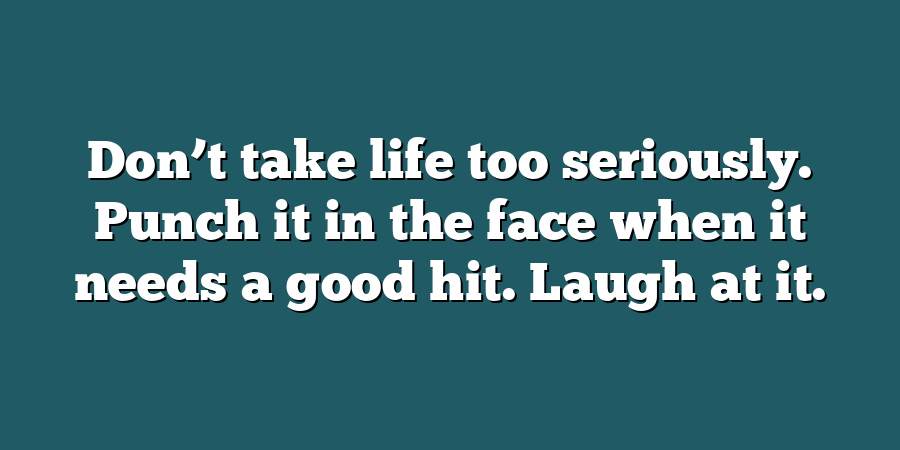 Don’t take life too seriously. Punch it in the face when it needs a good hit. Laugh at it.