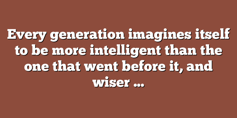 Every generation imagines itself to be more intelligent than the one that went before it, and wiser ...