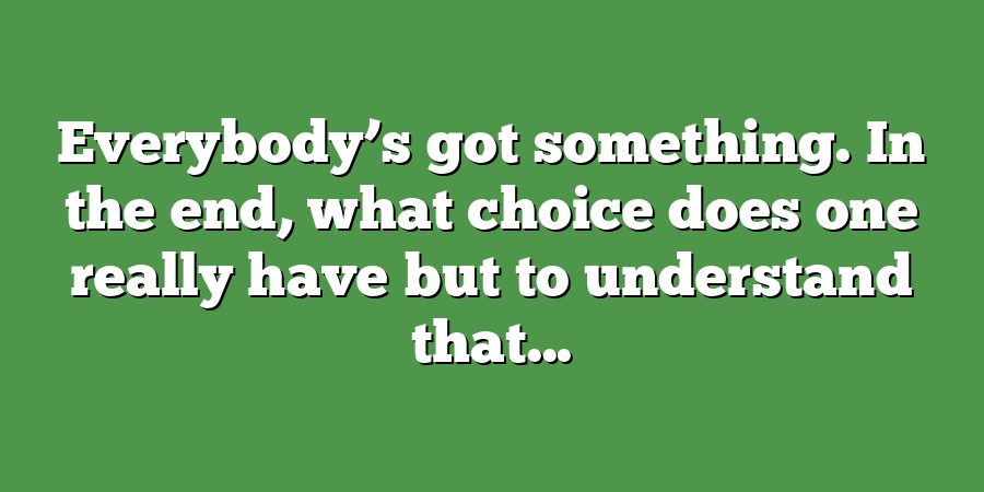 Everybody’s got something. In the end, what choice does one really have but to understand that...