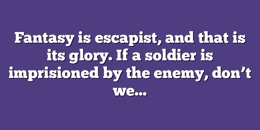 Fantasy is escapist, and that is its glory. If a soldier is imprisioned by the enemy, don’t we...