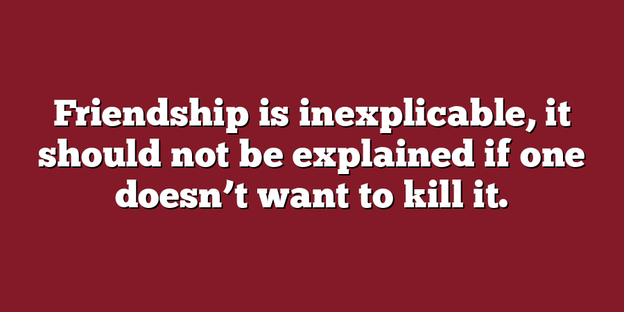 Friendship is inexplicable, it should not be explained if one doesn’t want to kill it.