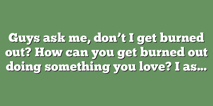 Guys ask me, don’t I get burned out? How can you get burned out doing something you love? I as...