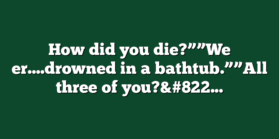 How did you die?””We er….drowned in a bathtub.””All three of you?&#822...