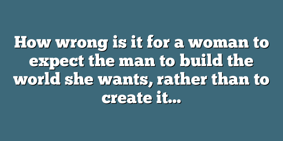 How wrong is it for a woman to expect the man to build the world she wants, rather than to create it...