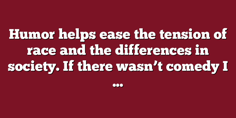 Humor helps ease the tension of race and the differences in society. If there wasn’t comedy I ...