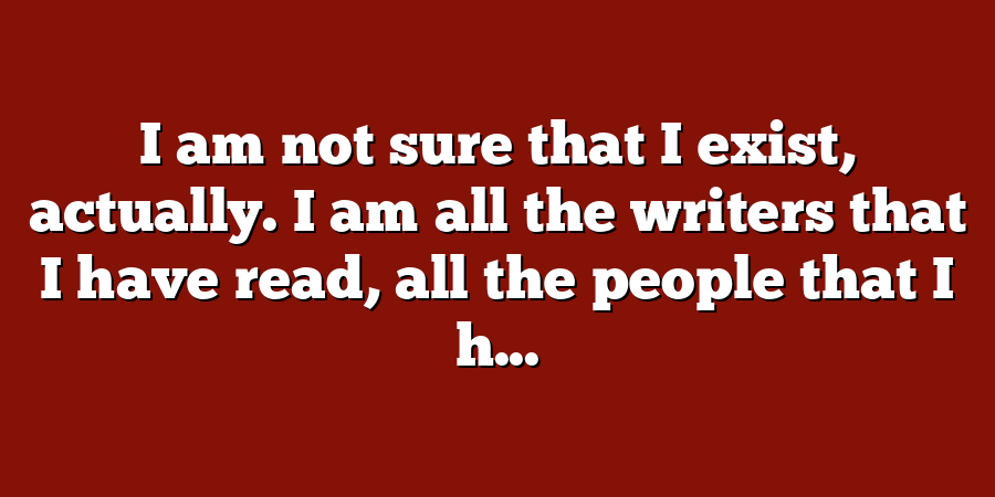 I am not sure that I exist, actually. I am all the writers that I have read, all the people that I h...