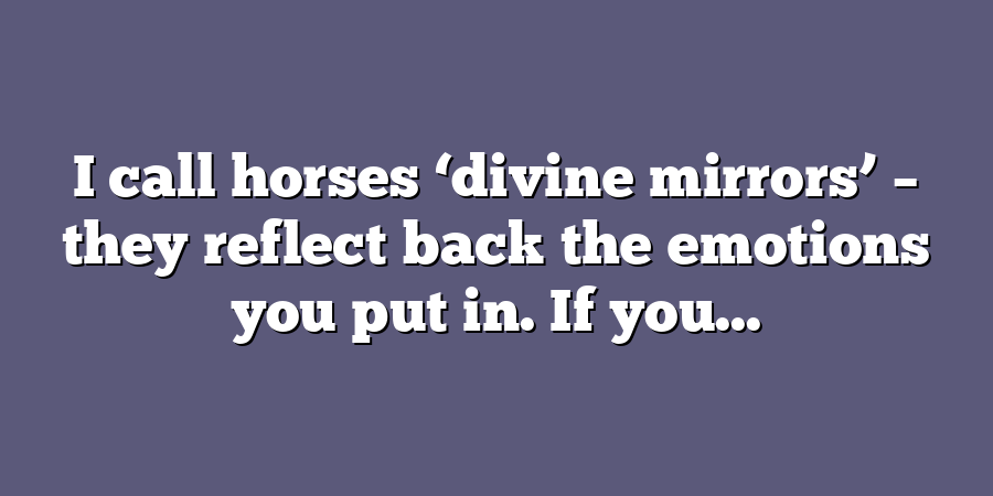 I call horses ‘divine mirrors’ – they reflect back the emotions you put in. If you...